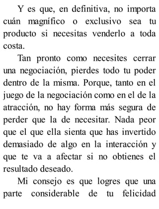 Y es que, en definitiva, no importa
cuán magnífico o exclusivo sea tu
producto si necesitas venderlo a toda
costa.
Tan pronto como necesites cerrar
una negociación, pierdes todo tu poder
dentro de la misma. Porque, tanto en el
juego de la negociación como en el de la
atracción, no hay forma más segura de
perder que la de necesitar. Nada peor
que el que ella sienta que has invertido
demasiado de algo en la interacción y
que te va a afectar si no obtienes el
resultado deseado.
Mi consejo es que logres que una
parte considerable de tu felicidad
 