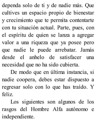 dependa solo de ti y de nadie más. Que
cultives un espacio propio de bienestar
y crecimiento que te permita contentarte
con tu situación actual. Parte, pues, con
el espíritu de quien se lanza a agregar
valor a una riqueza que ya posee pero
que nadie le puede arrebatar. Jamás
desde el anhelo de satisfacer una
necesidad que no ha sido cubierta.
De modo que en última instancia, si
nadie coopera, debes estar dispuesto a
regresar solo con lo que has traído. Y
feliz.
Los siguientes son algunos de los
rasgos del Hombre Alfa autónomo e
independiente.
 