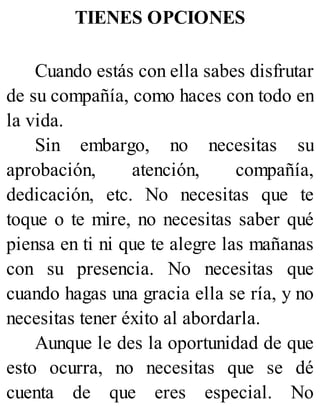 TIENES OPCIONES
Cuando estás con ella sabes disfrutar
de su compañía, como haces con todo en
la vida.
Sin embargo, no necesitas su
aprobación, atención, compañía,
dedicación, etc. No necesitas que te
toque o te mire, no necesitas saber qué
piensa en ti ni que te alegre las mañanas
con su presencia. No necesitas que
cuando hagas una gracia ella se ría, y no
necesitas tener éxito al abordarla.
Aunque le des la oportunidad de que
esto ocurra, no necesitas que se dé
cuenta de que eres especial. No
 