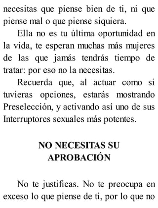 necesitas que piense bien de ti, ni que
piense mal o que piense siquiera.
Ella no es tu última oportunidad en
la vida, te esperan muchas más mujeres
de las que jamás tendrás tiempo de
tratar: por eso no la necesitas.
Recuerda que, al actuar como si
tuvieras opciones, estarás mostrando
Preselección, y activando así uno de sus
Interruptores sexuales más potentes.
NO NECESITAS SU
APROBACIÓN
No te justificas. No te preocupa en
exceso lo que piense de ti, por lo que no
 