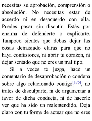 necesitas su aprobación, comprensión o
absolución. No necesitas estar de
acuerdo ni en desacuerdo con ella.
Puedes pasar sin discutir. Estás por
encima de defenderte o explicarte.
Tampoco sientes que debas dejar las
cosas demasiado claras para que no
haya confusiones, ni abrir tu corazón, ni
dejar sentado que no eres un mal tipo.
Si a veces te juzga, hace un
comentario de desaprobación o condena
sobre algo relacionado contigo[176], no
trates de disculparte, ni de argumentar a
favor de dicha conducta, ni de hacerle
ver que ha sido un malentendido. Deja
claro con tu forma de actuar que no eres
 