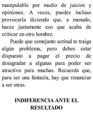 manipulable por medio de juicios y
opiniones. A veces, puedes incluso
provocarla diciendo que, a menudo,
haces justamente eso que acaba de
criticar en otro hombre.
Puede que semejante actitud te traiga
algún problema, pero debes estar
dispuesto a pagar el precio de
desagradar a algunas para poder ser
atractivo para muchas. Recuerda que,
para ser una fantasía, hay que renunciar
a ser otras.
INDIFERENCIA ANTE EL
RESULTADO
 