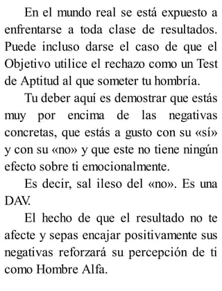 En el mundo real se está expuesto a
enfrentarse a toda clase de resultados.
Puede incluso darse el caso de que el
Objetivo utilice el rechazo como un Test
de Aptitud al que someter tu hombría.
Tu deber aquí es demostrar que estás
muy por encima de las negativas
concretas, que estás a gusto con su «sí»
y con su «no» y que este no tiene ningún
efecto sobre ti emocionalmente.
Es decir, sal ileso del «no». Es una
DAV
.
El hecho de que el resultado no te
afecte y sepas encajar positivamente sus
negativas reforzará su percepción de ti
como Hombre Alfa.
 