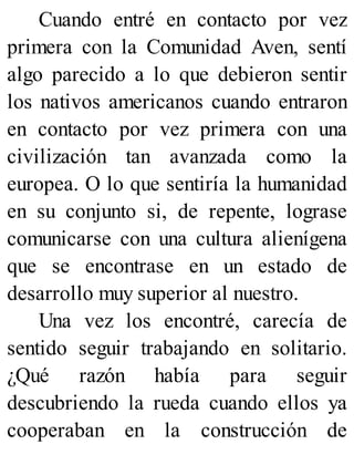 Cuando entré en contacto por vez
primera con la Comunidad Aven, sentí
algo parecido a lo que debieron sentir
los nativos americanos cuando entraron
en contacto por vez primera con una
civilización tan avanzada como la
europea. O lo que sentiría la humanidad
en su conjunto si, de repente, lograse
comunicarse con una cultura alienígena
que se encontrase en un estado de
desarrollo muy superior al nuestro.
Una vez los encontré, carecía de
sentido seguir trabajando en solitario.
¿Qué razón había para seguir
descubriendo la rueda cuando ellos ya
cooperaban en la construcción de
 