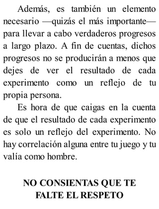 Además, es también un elemento
necesario —quizás el más importante—
para llevar a cabo verdaderos progresos
a largo plazo. A fin de cuentas, dichos
progresos no se producirán a menos que
dejes de ver el resultado de cada
experimento como un reflejo de tu
propia persona.
Es hora de que caigas en la cuenta
de que el resultado de cada experimento
es solo un reflejo del experimento. No
hay correlación alguna entre tu juego y tu
valía como hombre.
NO CONSIENTAS QUE TE
FALTE EL RESPETO
 
