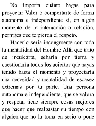 No importa cuánto hagas para
proyectar Valor o comportarte de forma
autónoma e independiente si, en algún
momento de la interacción o relación,
permites que te pierda el respeto.
Hacerlo sería incongruente con toda
la mentalidad del Hombre Alfa que trato
de inculcarte, echaría por tierra y
cuestionaría todos los aciertos que hayas
tenido hasta el momento y proyectaría
una necesidad y mentalidad de escasez
extremas por tu parte. Una persona
autónoma e independiente, que se valora
y respeta, tiene siempre cosas mejores
que hacer que malgastar su tiempo con
alguien que no la toma en serio o pone
 