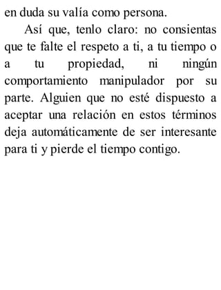 en duda su valía como persona.
Así que, tenlo claro: no consientas
que te falte el respeto a ti, a tu tiempo o
a tu propiedad, ni ningún
comportamiento manipulador por su
parte. Alguien que no esté dispuesto a
aceptar una relación en estos términos
deja automáticamente de ser interesante
para ti y pierde el tiempo contigo.
 