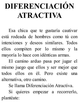 DIFERENCIACIÓN
ATRACTIVA
Esa chica que te gustaría cautivar
está rodeada de hombres como tú con
intenciones y deseos similares. Todos
ellos compiten por lo mismo y la
mayoría lo hace con idénticas armas.
El camino arduo pasa por jugar el
mismo juego que ellos y ser mejor que
todos ellos en él. Pero existe una
alternativa, otro camino.
Se llama Diferenciación Atractiva.
Si quieres empezar a recorrerlo,
plantéate:
 