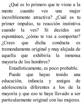 ¿Qué es lo primero que te viene a la
mente cuando ves una mujer
increíblemente atractiva? ¿Cuál es tu
primer impulso, tu reacción instintiva
cuando la ves? Si decides ser
espontáneo, ¿cómo te vas a comportar?
¿Crees que dicha conducta es
tremendamente original y muy alejada de
aquella que exhibiría la inmensa
mayoría de los hombres?
Estadísticamente, es poco probable.
Puede que hayas tenido una
educación, infancia y amigos de
adolescencia diferentes a los de la
mayoría y que eso te haya llevado a ser
particularmente original con las mujeres.
 