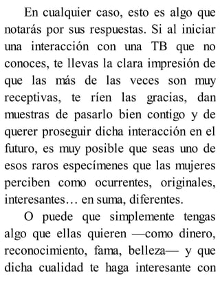 En cualquier caso, esto es algo que
notarás por sus respuestas. Si al iniciar
una interacción con una TB que no
conoces, te llevas la clara impresión de
que las más de las veces son muy
receptivas, te ríen las gracias, dan
muestras de pasarlo bien contigo y de
querer proseguir dicha interacción en el
futuro, es muy posible que seas uno de
esos raros especímenes que las mujeres
perciben como ocurrentes, originales,
interesantes… en suma, diferentes.
O puede que simplemente tengas
algo que ellas quieren —como dinero,
reconocimiento, fama, belleza— y que
dicha cualidad te haga interesante con
 