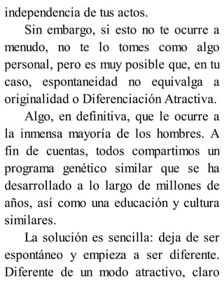 independencia de tus actos.
Sin embargo, si esto no te ocurre a
menudo, no te lo tomes como algo
personal, pero es muy posible que, en tu
caso, espontaneidad no equivalga a
originalidad o Diferenciación Atractiva.
Algo, en definitiva, que le ocurre a
la inmensa mayoría de los hombres. A
fin de cuentas, todos compartimos un
programa genético similar que se ha
desarrollado a lo largo de millones de
años, así como una educación y cultura
similares.
La solución es sencilla: deja de ser
espontáneo y empieza a ser diferente.
Diferente de un modo atractivo, claro
 