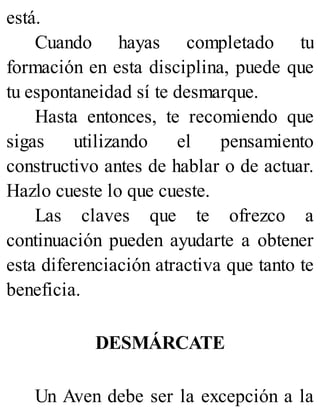está.
Cuando hayas completado tu
formación en esta disciplina, puede que
tu espontaneidad sí te desmarque.
Hasta entonces, te recomiendo que
sigas utilizando el pensamiento
constructivo antes de hablar o de actuar.
Hazlo cueste lo que cueste.
Las claves que te ofrezco a
continuación pueden ayudarte a obtener
esta diferenciación atractiva que tanto te
beneficia.
DESMÁRCATE
Un Aven debe ser la excepción a la
 