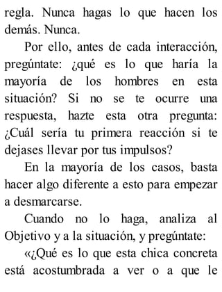 regla. Nunca hagas lo que hacen los
demás. Nunca.
Por ello, antes de cada interacción,
pregúntate: ¿qué es lo que haría la
mayoría de los hombres en esta
situación? Si no se te ocurre una
respuesta, hazte esta otra pregunta:
¿Cuál sería tu primera reacción si te
dejases llevar por tus impulsos?
En la mayoría de los casos, basta
hacer algo diferente a esto para empezar
a desmarcarse.
Cuando no lo haga, analiza al
Objetivo y a la situación, y pregúntate:
«¿Qué es lo que esta chica concreta
está acostumbrada a ver o a que le
 