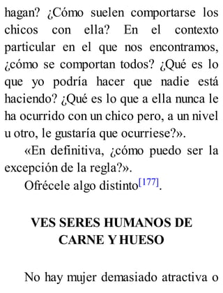 hagan? ¿Cómo suelen comportarse los
chicos con ella? En el contexto
particular en el que nos encontramos,
¿cómo se comportan todos? ¿Qué es lo
que yo podría hacer que nadie está
haciendo? ¿Qué es lo que a ella nunca le
ha ocurrido con un chico pero, a un nivel
u otro, le gustaría que ocurriese?».
«En definitiva, ¿cómo puedo ser la
excepción de la regla?».
Ofrécele algo distinto[177].
VES SERES HUMANOS DE
CARNE YHUESO
No hay mujer demasiado atractiva o
 