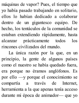 máquinas de vapor? Pues, el tiempo que
yo había pasado trabajando en solitario,
ellos lo habían dedicado a colaborar
dentro de un gigantesco equipo. De
hecho, los tentáculos de la comunidad se
estaban extendiendo rápidamente, hasta
alcanzar prácticamente todos los
rincones civilizados del mundo.
La única razón por la que, en un
principio, la gente de algunos países
como el nuestro se había quedado fuera,
era porque no éramos anglófonos. Es
por ello —y porque el conocimiento se
compartía a través de Internet,
herramienta a la que apenas tenía acceso
durante mi época de animador— que yo
 