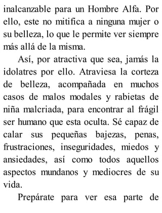 inalcanzable para un Hombre Alfa. Por
ello, este no mitifica a ninguna mujer o
su belleza, lo que le permite ver siempre
más allá de la misma.
Así, por atractiva que sea, jamás la
idolatres por ello. Atraviesa la corteza
de belleza, acompañada en muchos
casos de malos modales y rabietas de
niña malcriada, para encontrar al frágil
ser humano que esta oculta. Sé capaz de
calar sus pequeñas bajezas, penas,
frustraciones, inseguridades, miedos y
ansiedades, así como todos aquellos
aspectos mundanos y mediocres de su
vida.
Prepárate para ver esa parte de
 
