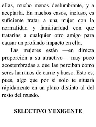 ellas, mucho menos deslumbrante, y a
aceptarla. En muchos casos, incluso, es
suficiente tratar a una mujer con la
normalidad y familiaridad con que
tratarías a cualquier otro amigo para
causar un profundo impacto en ella.
Las mujeres están —en directa
proporción a su atractivo— muy poco
acostumbradas a que las perciban como
seres humanos de carne y hueso. Esto es,
pues, algo que por sí solo te situará
rápidamente en un plano distinto al del
resto del mundo.
SELECTIVO YEXIGENTE
 