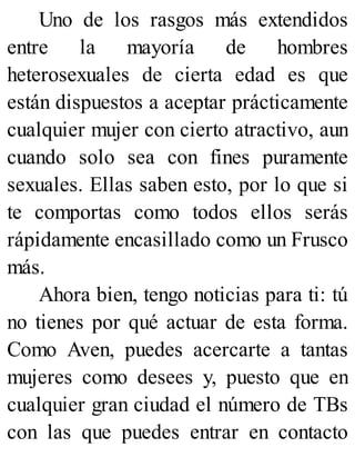 Uno de los rasgos más extendidos
entre la mayoría de hombres
heterosexuales de cierta edad es que
están dispuestos a aceptar prácticamente
cualquier mujer con cierto atractivo, aun
cuando solo sea con fines puramente
sexuales. Ellas saben esto, por lo que si
te comportas como todos ellos serás
rápidamente encasillado como un Frusco
más.
Ahora bien, tengo noticias para ti: tú
no tienes por qué actuar de esta forma.
Como Aven, puedes acercarte a tantas
mujeres como desees y, puesto que en
cualquier gran ciudad el número de TBs
con las que puedes entrar en contacto
 