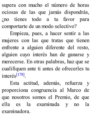 supera con mucho el número de horas
ociosas de las que jamás dispondrás,
¿no tienes todo a tu favor para
comportarte de un modo selectivo?
Empieza, pues, a hacer sentir a las
mujeres con las que tratas que tienen
enfrente a alguien diferente del resto,
alguien cuyo interés han de ganarse y
merecerse. En otras palabras, haz que se
cualifiquen ante ti antes de ofrecerles tu
interés[178].
Esta actitud, además, refuerza y
proporciona congruencia al Marco de
que nosotros somos el Premio, de que
ella es la examinada y no la
examinadora.
 