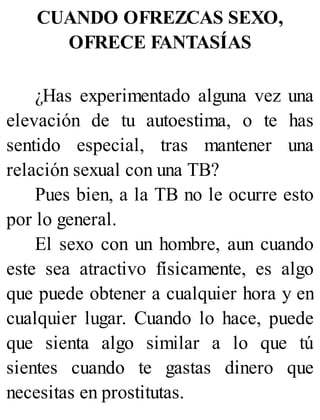 CUANDO OFREZCAS SEXO,
OFRECE FANTASÍAS
¿Has experimentado alguna vez una
elevación de tu autoestima, o te has
sentido especial, tras mantener una
relación sexual con una TB?
Pues bien, a la TB no le ocurre esto
por lo general.
El sexo con un hombre, aun cuando
este sea atractivo físicamente, es algo
que puede obtener a cualquier hora y en
cualquier lugar. Cuando lo hace, puede
que sienta algo similar a lo que tú
sientes cuando te gastas dinero que
necesitas en prostitutas.
 