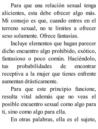 Para que una relación sexual tenga
alicientes, esta debe ofrecer algo más.
Mi consejo es que, cuando entres en el
terreno sexual, no te limites a ofrecer
sexo solamente. Ofrece fantasías.
Incluye elementos que hagan parecer
dicho encuentro algo prohibido, exótico,
fantasioso o poco común. Haciéndolo,
tus probabilidades de encontrar
receptiva a la mujer que tienes enfrente
aumentan drásticamente.
Para que este principio funcione,
resulta vital además que no veas el
posible encuentro sexual como algo para
ti, sino como algo para ella.
En otras palabras, ella es el sujeto,
 