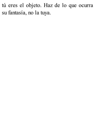 tú eres el objeto. Haz de lo que ocurra
su fantasía, no la tuya.
 