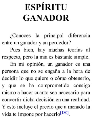 ESPÍRITU
GANADOR
¿Conoces la principal diferencia
entre un ganador y un perdedor?
Pues bien, hay muchas teorías al
respecto, pero la mía es bastante simple.
En mi opinión, un ganador es una
persona que no se engaña a la hora de
decidir lo que quiere o cómo obtenerlo,
y que se ha comprometido consigo
mismo a hacer cuanto sea necesario para
convertir dicha decisión en una realidad.
Y esto incluye el precio que a menudo la
vida te impone por hacerlo[180].
 