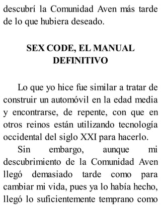 descubrí la Comunidad Aven más tarde
de lo que hubiera deseado.
SEX CODE, EL MANUAL
DEFINITIVO
Lo que yo hice fue similar a tratar de
construir un automóvil en la edad media
y encontrarse, de repente, con que en
otros reinos están utilizando tecnología
occidental del siglo XXI para hacerlo.
Sin embargo, aunque mi
descubrimiento de la Comunidad Aven
llegó demasiado tarde como para
cambiar mi vida, pues ya lo había hecho,
llegó lo suficientemente temprano como
 