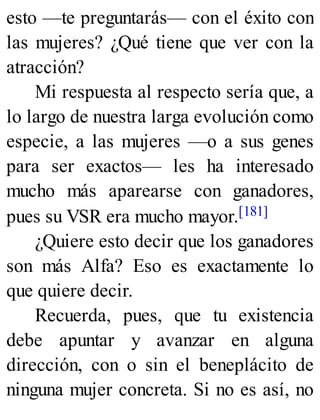 esto —te preguntarás— con el éxito con
las mujeres? ¿Qué tiene que ver con la
atracción?
Mi respuesta al respecto sería que, a
lo largo de nuestra larga evolución como
especie, a las mujeres —o a sus genes
para ser exactos— les ha interesado
mucho más aparearse con ganadores,
pues su VSR era mucho mayor.[181]
¿Quiere esto decir que los ganadores
son más Alfa? Eso es exactamente lo
que quiere decir.
Recuerda, pues, que tu existencia
debe apuntar y avanzar en alguna
dirección, con o sin el beneplácito de
ninguna mujer concreta. Si no es así, no
 