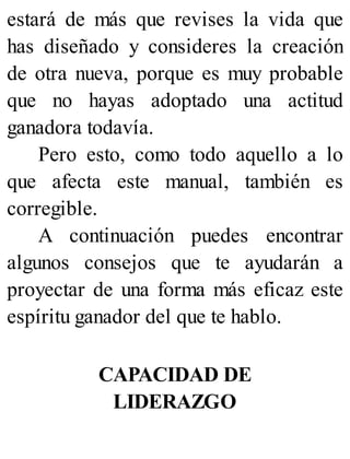 estará de más que revises la vida que
has diseñado y consideres la creación
de otra nueva, porque es muy probable
que no hayas adoptado una actitud
ganadora todavía.
Pero esto, como todo aquello a lo
que afecta este manual, también es
corregible.
A continuación puedes encontrar
algunos consejos que te ayudarán a
proyectar de una forma más eficaz este
espíritu ganador del que te hablo.
CAPACIDAD DE
LIDERAZGO
 