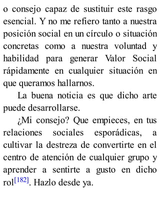 o consejo capaz de sustituir este rasgo
esencial. Y no me refiero tanto a nuestra
posición social en un círculo o situación
concretas como a nuestra voluntad y
habilidad para generar Valor Social
rápidamente en cualquier situación en
que queramos hallarnos.
La buena noticia es que dicho arte
puede desarrollarse.
¿Mi consejo? Que empieces, en tus
relaciones sociales esporádicas, a
cultivar la destreza de convertirte en el
centro de atención de cualquier grupo y
aprender a sentirte a gusto en dicho
rol[182]. Hazlo desde ya.
 