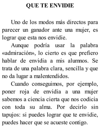 QUE TE ENVIDIE
Uno de los modos más directos para
parecer un ganador ante una mujer, es
lograr que esta nos envidie.
Aunque podría usar la palabra
«admiración», lo cierto es que prefiero
hablar de envidia a mis alumnos. Se
trata de una palabra clara, sencilla y que
no da lugar a malentendidos.
Cuando conseguimos, por ejemplo,
poner roja de envidia a una mujer
sabemos a ciencia cierta que nos codicia
con toda su alma. Por decirlo sin
tapujos: si puedes lograr que te envidie,
puedes hacer que se acueste contigo.
 
