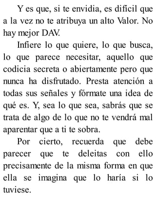 Y es que, si te envidia, es difícil que
a la vez no te atribuya un alto Valor. No
hay mejor DAV
.
Infiere lo que quiere, lo que busca,
lo que parece necesitar, aquello que
codicia secreta o abiertamente pero que
nunca ha disfrutado. Presta atención a
todas sus señales y fórmate una idea de
qué es. Y, sea lo que sea, sabrás que se
trata de algo de lo que no te vendrá mal
aparentar que a ti te sobra.
Por cierto, recuerda que debe
parecer que te deleitas con ello
precisamente de la misma forma en que
ella se imagina que lo haría si lo
tuviese.
 