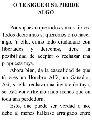 O TE SIGUE O SE PIERDE
ALGO
Por supuesto que todos somos libres.
Todos decidimos si queremos o no hacer
algo. Y ella, como todo ciudadano con
libertades y derechos, tiene la
posibilidad de aceptar o rechazar una
propuesta tuya.
Ahora bien, da la casualidad de que
tú eres un Hombre Alfa, un Ganador.
Así, si ella rechaza una invitación tuya,
se está convirtiendo nada menos que en
toda una perdedora.
Esto, que puede ser verdad o no,
debe al menos hallarse arraigado entre
 
