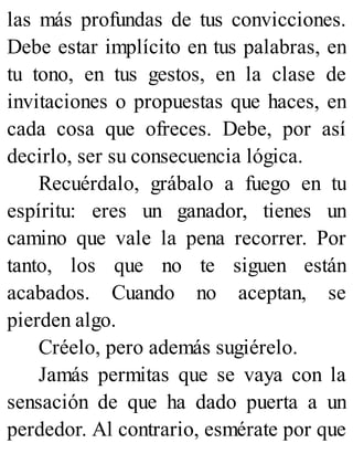 las más profundas de tus convicciones.
Debe estar implícito en tus palabras, en
tu tono, en tus gestos, en la clase de
invitaciones o propuestas que haces, en
cada cosa que ofreces. Debe, por así
decirlo, ser su consecuencia lógica.
Recuérdalo, grábalo a fuego en tu
espíritu: eres un ganador, tienes un
camino que vale la pena recorrer. Por
tanto, los que no te siguen están
acabados. Cuando no aceptan, se
pierden algo.
Créelo, pero además sugiérelo.
Jamás permitas que se vaya con la
sensación de que ha dado puerta a un
perdedor. Al contrario, esmérate por que
 