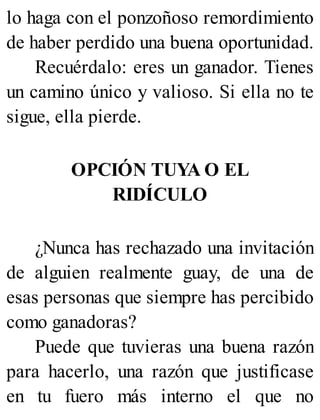 lo haga con el ponzoñoso remordimiento
de haber perdido una buena oportunidad.
Recuérdalo: eres un ganador. Tienes
un camino único y valioso. Si ella no te
sigue, ella pierde.
OPCIÓN TUYA O EL
RIDÍCULO
¿Nunca has rechazado una invitación
de alguien realmente guay, de una de
esas personas que siempre has percibido
como ganadoras?
Puede que tuvieras una buena razón
para hacerlo, una razón que justificase
en tu fuero más interno el que no
 