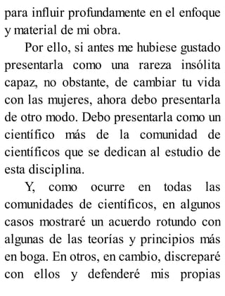 para influir profundamente en el enfoque
y material de mi obra.
Por ello, si antes me hubiese gustado
presentarla como una rareza insólita
capaz, no obstante, de cambiar tu vida
con las mujeres, ahora debo presentarla
de otro modo. Debo presentarla como un
científico más de la comunidad de
científicos que se dedican al estudio de
esta disciplina.
Y, como ocurre en todas las
comunidades de científicos, en algunos
casos mostraré un acuerdo rotundo con
algunas de las teorías y principios más
en boga. En otros, en cambio, discreparé
con ellos y defenderé mis propias
 