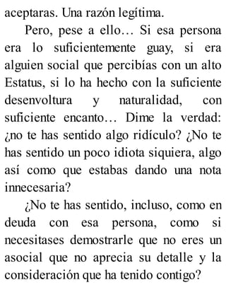 aceptaras. Una razón legítima.
Pero, pese a ello… Si esa persona
era lo suficientemente guay, si era
alguien social que percibías con un alto
Estatus, si lo ha hecho con la suficiente
desenvoltura y naturalidad, con
suficiente encanto… Dime la verdad:
¿no te has sentido algo ridículo? ¿No te
has sentido un poco idiota siquiera, algo
así como que estabas dando una nota
innecesaria?
¿No te has sentido, incluso, como en
deuda con esa persona, como si
necesitases demostrarle que no eres un
asocial que no aprecia su detalle y la
consideración que ha tenido contigo?
 