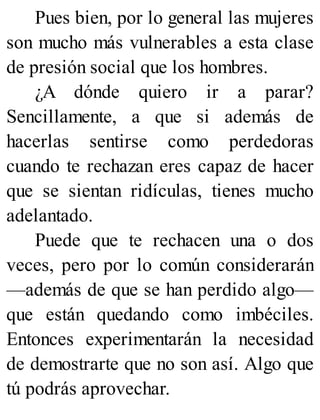 Pues bien, por lo general las mujeres
son mucho más vulnerables a esta clase
de presión social que los hombres.
¿A dónde quiero ir a parar?
Sencillamente, a que si además de
hacerlas sentirse como perdedoras
cuando te rechazan eres capaz de hacer
que se sientan ridículas, tienes mucho
adelantado.
Puede que te rechacen una o dos
veces, pero por lo común considerarán
—además de que se han perdido algo—
que están quedando como imbéciles.
Entonces experimentarán la necesidad
de demostrarte que no son así. Algo que
tú podrás aprovechar.
 