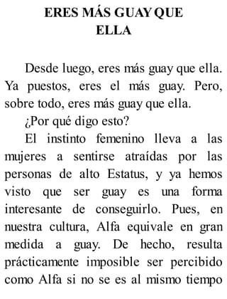 ERES MÁS GUAYQUE
ELLA
Desde luego, eres más guay que ella.
Ya puestos, eres el más guay. Pero,
sobre todo, eres más guay que ella.
¿Por qué digo esto?
El instinto femenino lleva a las
mujeres a sentirse atraídas por las
personas de alto Estatus, y ya hemos
visto que ser guay es una forma
interesante de conseguirlo. Pues, en
nuestra cultura, Alfa equivale en gran
medida a guay. De hecho, resulta
prácticamente imposible ser percibido
como Alfa si no se es al mismo tiempo
 