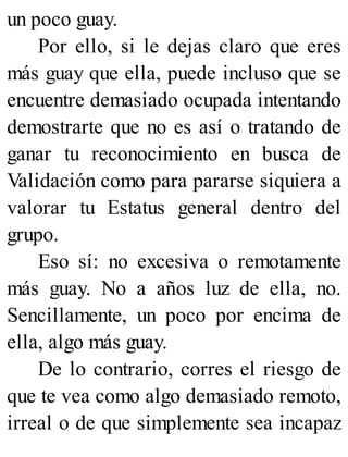 un poco guay.
Por ello, si le dejas claro que eres
más guay que ella, puede incluso que se
encuentre demasiado ocupada intentando
demostrarte que no es así o tratando de
ganar tu reconocimiento en busca de
Validación como para pararse siquiera a
valorar tu Estatus general dentro del
grupo.
Eso sí: no excesiva o remotamente
más guay. No a años luz de ella, no.
Sencillamente, un poco por encima de
ella, algo más guay.
De lo contrario, corres el riesgo de
que te vea como algo demasiado remoto,
irreal o de que simplemente sea incapaz
 
