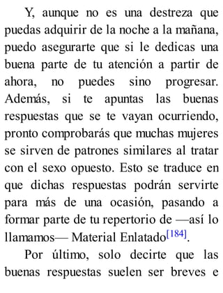 Y, aunque no es una destreza que
puedas adquirir de la noche a la mañana,
puedo asegurarte que si le dedicas una
buena parte de tu atención a partir de
ahora, no puedes sino progresar.
Además, si te apuntas las buenas
respuestas que se te vayan ocurriendo,
pronto comprobarás que muchas mujeres
se sirven de patrones similares al tratar
con el sexo opuesto. Esto se traduce en
que dichas respuestas podrán servirte
para más de una ocasión, pasando a
formar parte de tu repertorio de —así lo
llamamos— Material Enlatado[184].
Por último, solo decirte que las
buenas respuestas suelen ser breves e
 