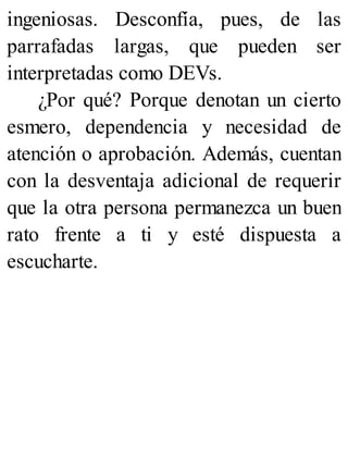 ingeniosas. Desconfía, pues, de las
parrafadas largas, que pueden ser
interpretadas como DEVs.
¿Por qué? Porque denotan un cierto
esmero, dependencia y necesidad de
atención o aprobación. Además, cuentan
con la desventaja adicional de requerir
que la otra persona permanezca un buen
rato frente a ti y esté dispuesta a
escucharte.
 