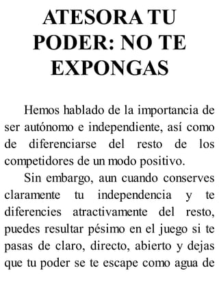 ATESORA TU
PODER: NO TE
EXPONGAS
Hemos hablado de la importancia de
ser autónomo e independiente, así como
de diferenciarse del resto de los
competidores de un modo positivo.
Sin embargo, aun cuando conserves
claramente tu independencia y te
diferencies atractivamente del resto,
puedes resultar pésimo en el juego si te
pasas de claro, directo, abierto y dejas
que tu poder se te escape como agua de
 