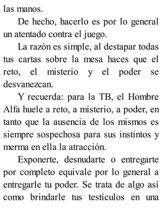 las manos.
De hecho, hacerlo es por lo general
un atentado contra el juego.
La razón es simple, al destapar todas
tus cartas sobre la mesa haces que el
reto, el misterio y el poder se
desvanezcan.
Y recuerda: para la TB, el Hombre
Alfa huele a reto, a misterio, a poder, en
tanto que la ausencia de los mismos es
siempre sospechosa para sus instintos y
merma en ella la atracción.
Exponerte, desnudarte o entregarte
por completo equivale por lo general a
entregarle tu poder. Se trata de algo así
como brindarle tus testículos en una
 