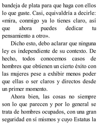 bandeja de plata para que haga con ellos
lo que guste. Casi, equivaldría a decirle:
«mira, conmigo ya lo tienes claro, así
que ahora puedes dedicar tu
pensamiento a otro».
Dicho esto, debo aclarar que ninguna
ley es independiente de su contexto. De
hecho, todos conocemos casos de
hombres que obtienen un cierto éxito con
las mujeres pese a exhibir menos poder
que ellas o ser claros y directos desde
un primer momento.
Ahora bien, las cosas no siempre
son lo que parecen y por lo general se
trata de hombres ocupados, con una gran
seguridad en sí mismos y cuyo Estatus la
 
