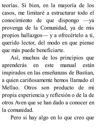 teorías. Si bien, en la mayoría de los
casos, me limitaré a estructurar todo el
conocimiento de que dispongo —ya
provenga de la Comunidad, ya de mis
propios hallazgos— y a ofrecértelo a ti,
querido lector, del modo en que piense
que más puede beneficiarte.
Así, muchos de los principios que
aprenderás en este manual están
inspirados en las enseñanzas de Bastian,
a quien cariñosamente hemos llamado el
Mellao. Otros son producto de mi
propia experiencia y reflexión o de la de
otros Aven que se han dado a conocer en
la comunidad.
Pero si hay algo en lo que creo que
 