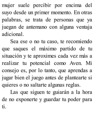 mujer suele percibir por encima del
suyo desde un primer momento. En otras
palabras, se trata de personas que ya
juegan de antemano con alguna ventaja
adicional.
Sea ese o no tu caso, te recomiendo
que saques el máximo partido de tu
situación y te aproximes cada vez más a
realizar tu potencial como Aven. Mi
consejo es, por lo tanto, que aprendas a
jugar bien el juego antes de plantearte si
quieres o no saltarte algunas reglas.
Las que siguen te guiarán a la hora
de no exponerte y guardar tu poder para
ti.
 