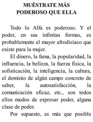 MUÉSTRATE MÁS
PODEROSO QUE ELLA
Todo lo Alfa es poderoso. Y el
poder, en sus infinitas formas, es
probablemente el mayor afrodisíaco que
existe para la mujer.
El dinero, la fama, la popularidad, la
influencia, la belleza, la fuerza física, la
sofisticación, la inteligencia, la cultura,
el dominio de algún campo concreto de
saber, la autosatisfacción, la
comunicación eficaz, etc., son todos
ellos modos de expresar poder, alguna
clase de poder.
Por supuesto, es más que posible
 