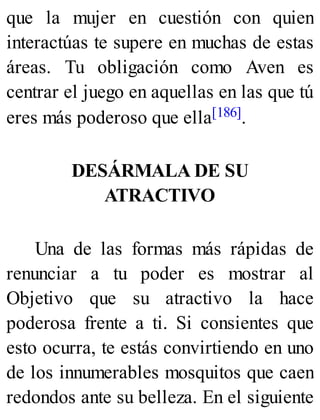que la mujer en cuestión con quien
interactúas te supere en muchas de estas
áreas. Tu obligación como Aven es
centrar el juego en aquellas en las que tú
eres más poderoso que ella[186].
DESÁRMALA DE SU
ATRACTIVO
Una de las formas más rápidas de
renunciar a tu poder es mostrar al
Objetivo que su atractivo la hace
poderosa frente a ti. Si consientes que
esto ocurra, te estás convirtiendo en uno
de los innumerables mosquitos que caen
redondos ante su belleza. En el siguiente
 